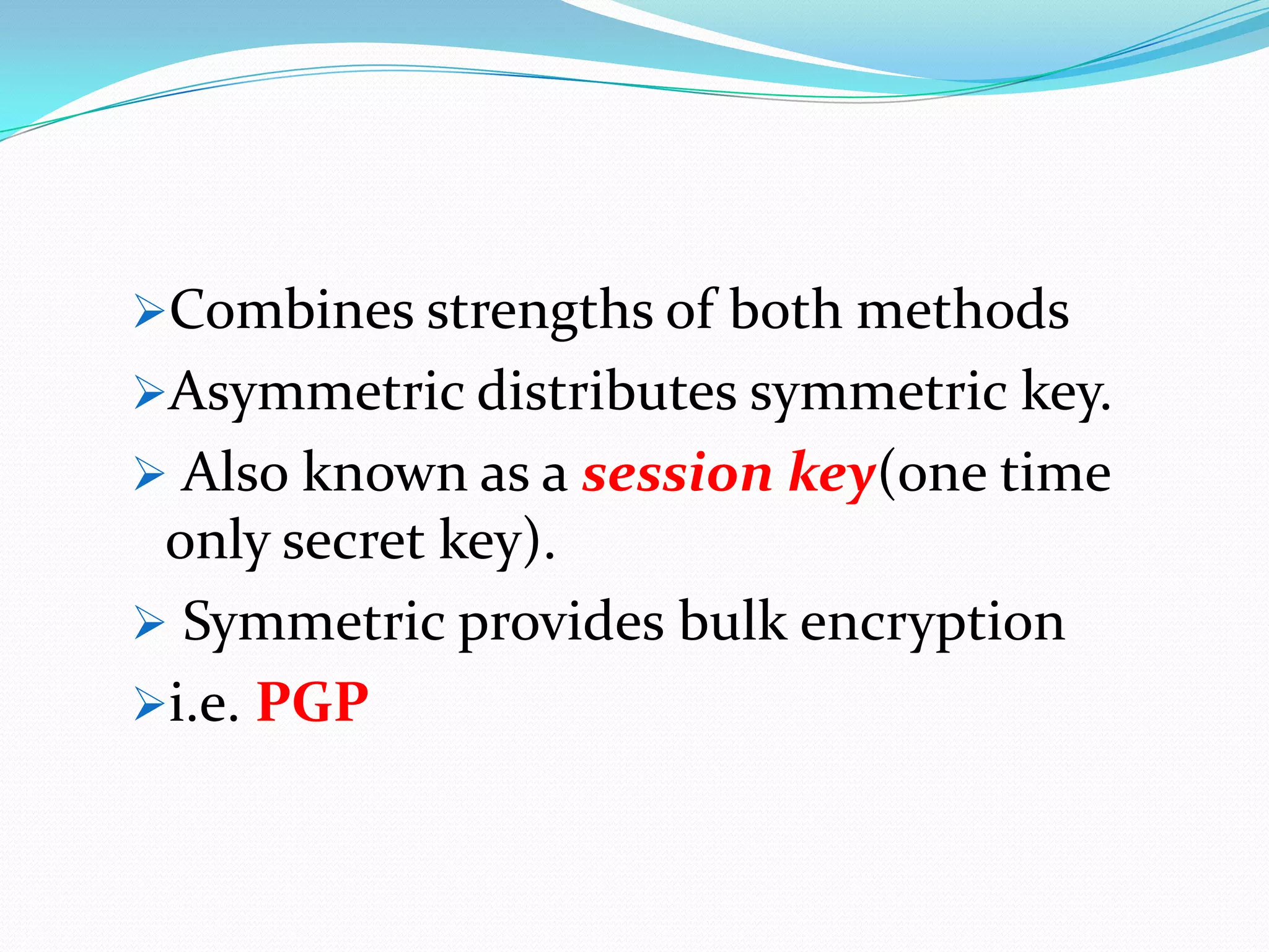Combines strengths of both methods
Asymmetric distributes symmetric key.
 Also known as a session key(one time
 only secret key).
 Symmetric provides bulk encryption
i.e. PGP
 