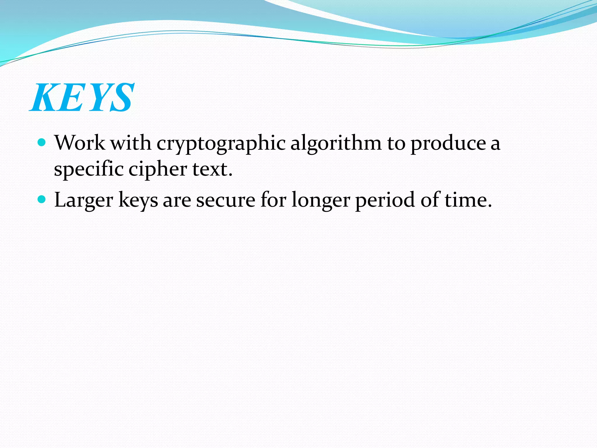 KEYS
 Work with cryptographic algorithm to produce a
  specific cipher text.
 Larger keys are secure for longer period of time.
 