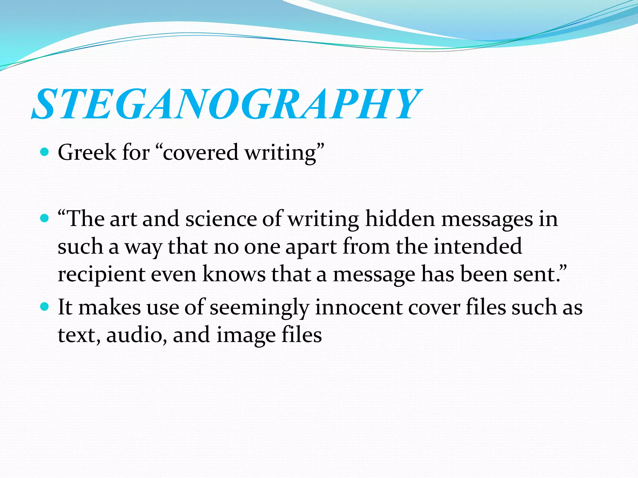 STEGANOGRAPHY
 Greek for “covered writing”


 “The art and science of writing hidden messages in
  such a way that no one apart from the intended
  recipient even knows that a message has been sent.”
 It makes use of seemingly innocent cover files such as
  text, audio, and image files
 