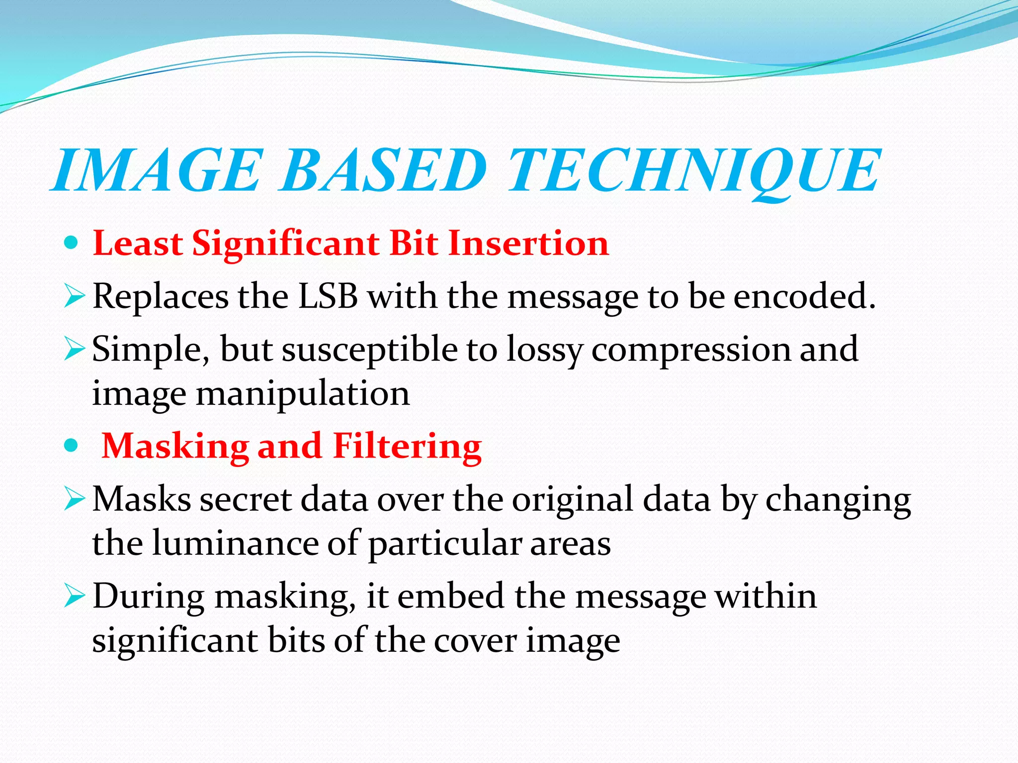IMAGE BASED TECHNIQUE
 Least Significant Bit Insertion
 Replaces the LSB with the message to be encoded.
 Simple, but susceptible to lossy compression and
  image manipulation
 Masking and Filtering
 Masks secret data over the original data by changing
  the luminance of particular areas
 During masking, it embed the message within
  significant bits of the cover image
 