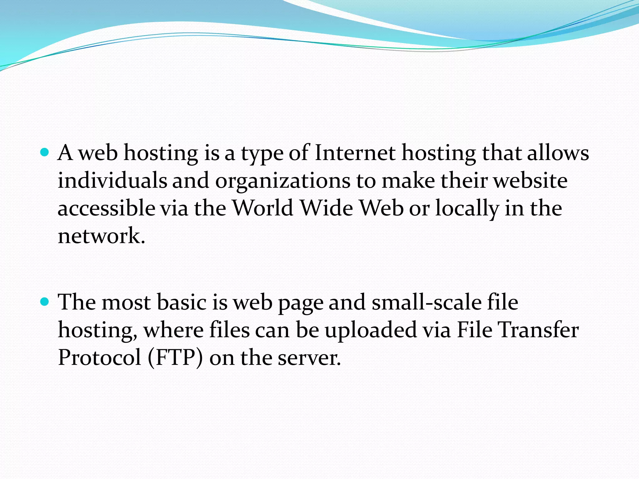  A web hosting is a type of Internet hosting that allows
 individuals and organizations to make their website
 accessible via the World Wide Web or locally in the
 network.

 The most basic is web page and small-scale file
 hosting, where files can be uploaded via File Transfer
 Protocol (FTP) on the server.
 