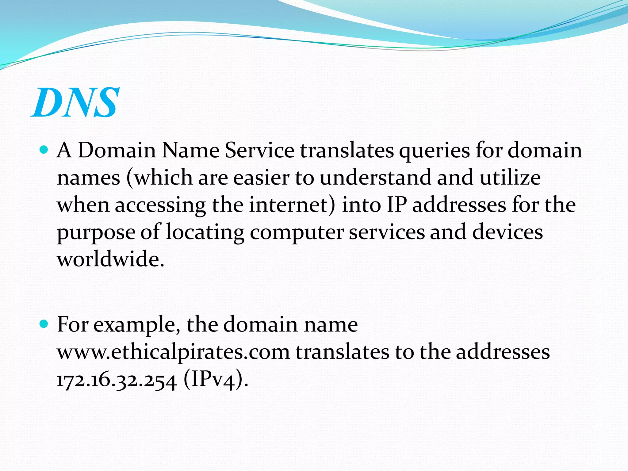 DNS
 A Domain Name Service translates queries for domain
 names (which are easier to understand and utilize
 when accessing the internet) into IP addresses for the
 purpose of locating computer services and devices
 worldwide.

 For example, the domain name
 www.ethicalpirates.com translates to the addresses
 172.16.32.254 (IPv4).
 
