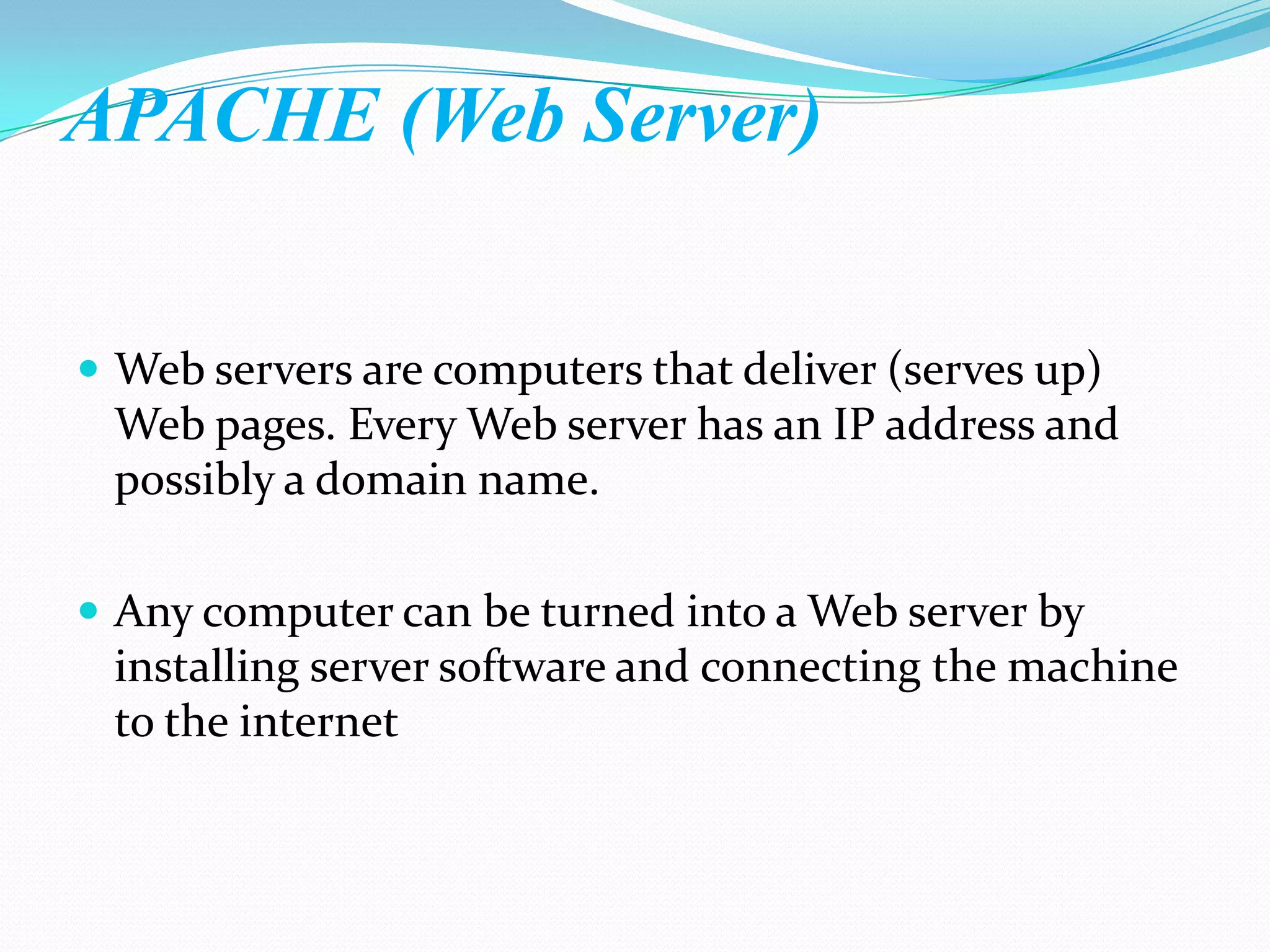 APACHE (Web Server)


 Web servers are computers that deliver (serves up)
 Web pages. Every Web server has an IP address and
 possibly a domain name.

 Any computer can be turned into a Web server by
 installing server software and connecting the machine
 to the internet
 