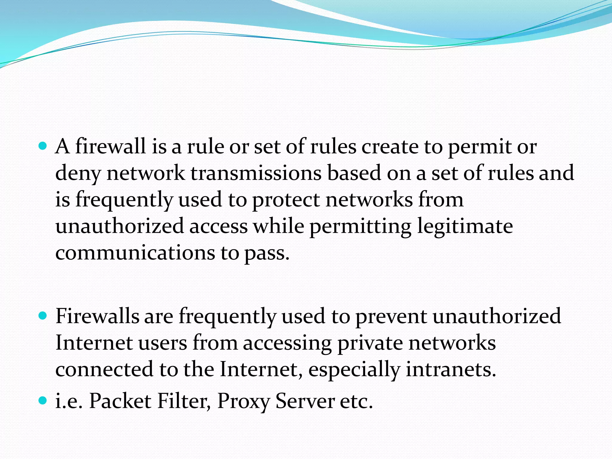  A firewall is a rule or set of rules create to permit or
  deny network transmissions based on a set of rules and
  is frequently used to protect networks from
  unauthorized access while permitting legitimate
  communications to pass.

 Firewalls are frequently used to prevent unauthorized
  Internet users from accessing private networks
  connected to the Internet, especially intranets.
 i.e. Packet Filter, Proxy Server etc.
 