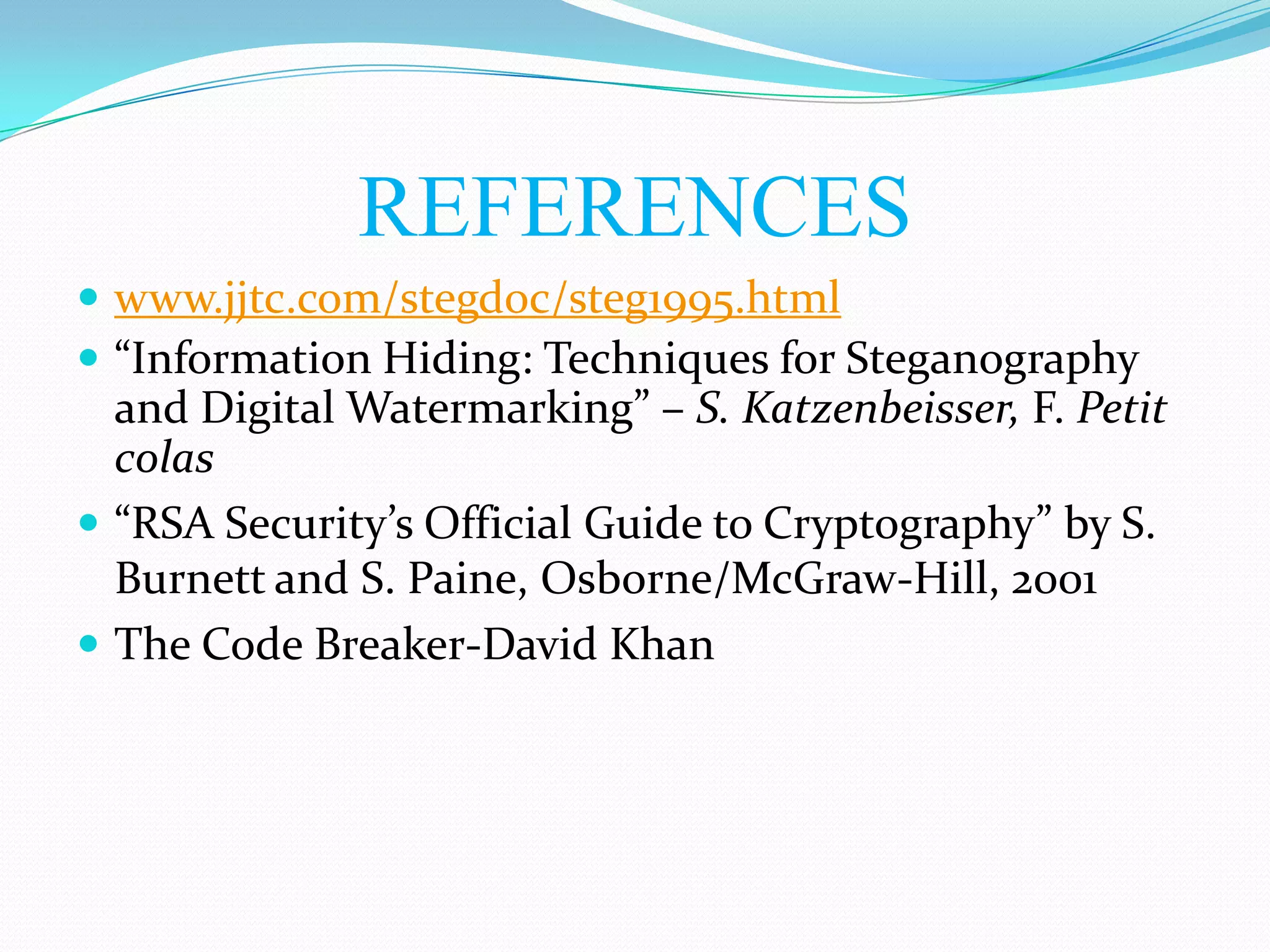 REFERENCES
 www.jjtc.com/stegdoc/steg1995.html
 “Information Hiding: Techniques for Steganography
  and Digital Watermarking” – S. Katzenbeisser, F. Petit
  colas
 “RSA Security’s Official Guide to Cryptography” by S.
  Burnett and S. Paine, Osborne/McGraw-Hill, 2001
 The Code Breaker-David Khan
 