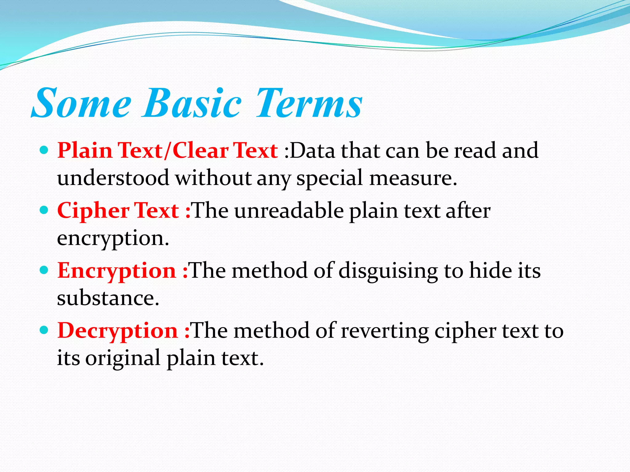 Some Basic Terms
 Plain Text/Clear Text :Data that can be read and
  understood without any special measure.
 Cipher Text :The unreadable plain text after
  encryption.
 Encryption :The method of disguising to hide its
  substance.
 Decryption :The method of reverting cipher text to
  its original plain text.
 