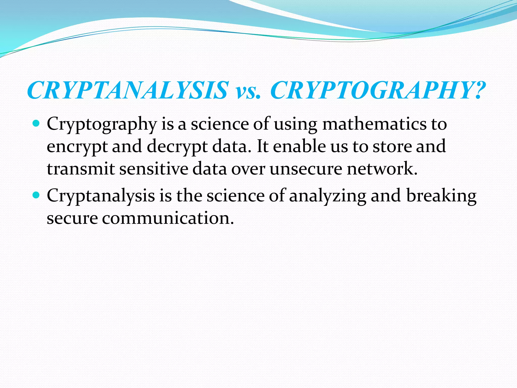 CRYPTANALYSIS vs. CRYPTOGRAPHY?
 Cryptography is a science of using mathematics to
  encrypt and decrypt data. It enable us to store and
  transmit sensitive data over unsecure network.
 Cryptanalysis is the science of analyzing and breaking
  secure communication.
 