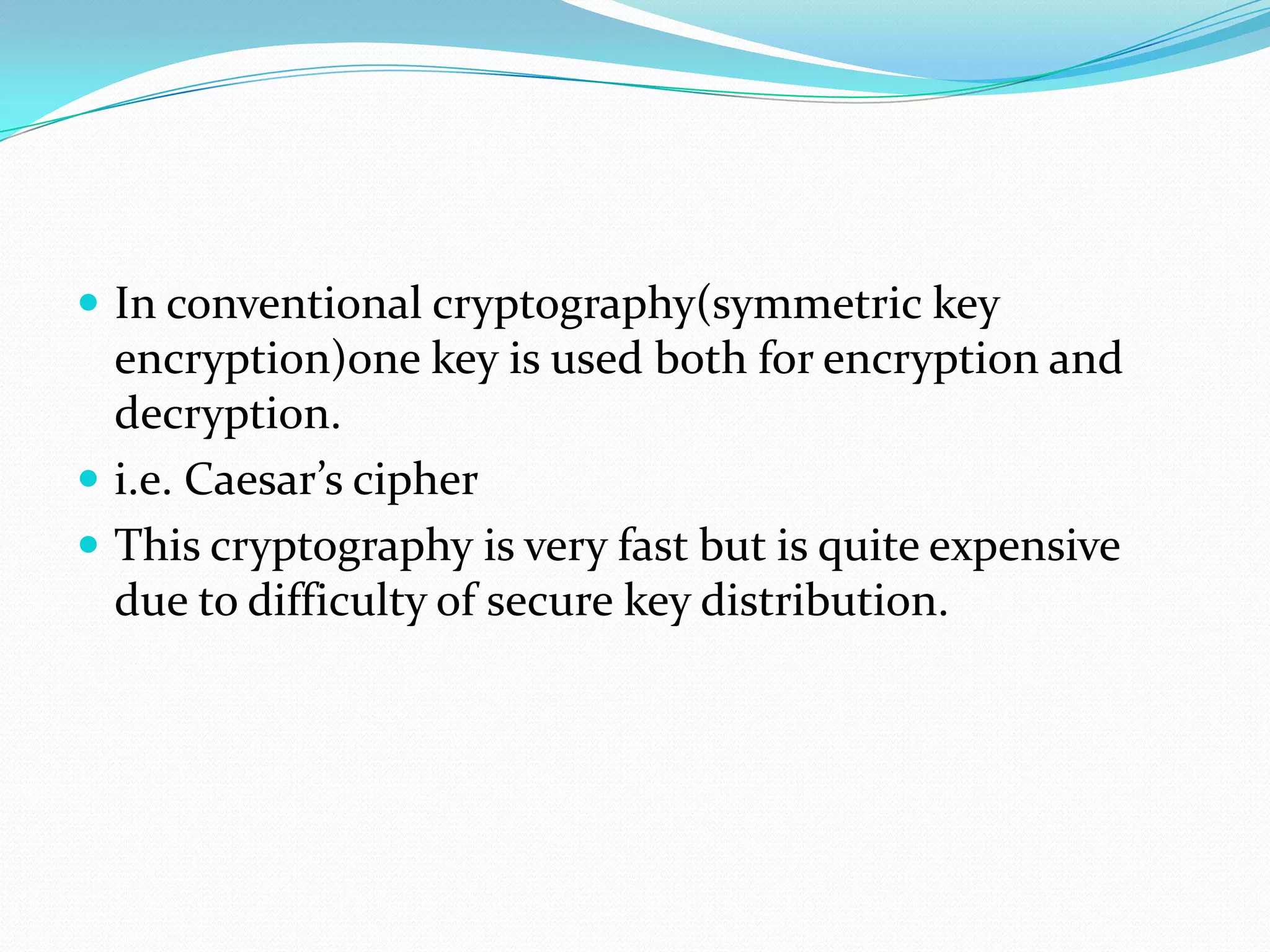  In conventional cryptography(symmetric key
  encryption)one key is used both for encryption and
  decryption.
 i.e. Caesar’s cipher
 This cryptography is very fast but is quite expensive
  due to difficulty of secure key distribution.
 