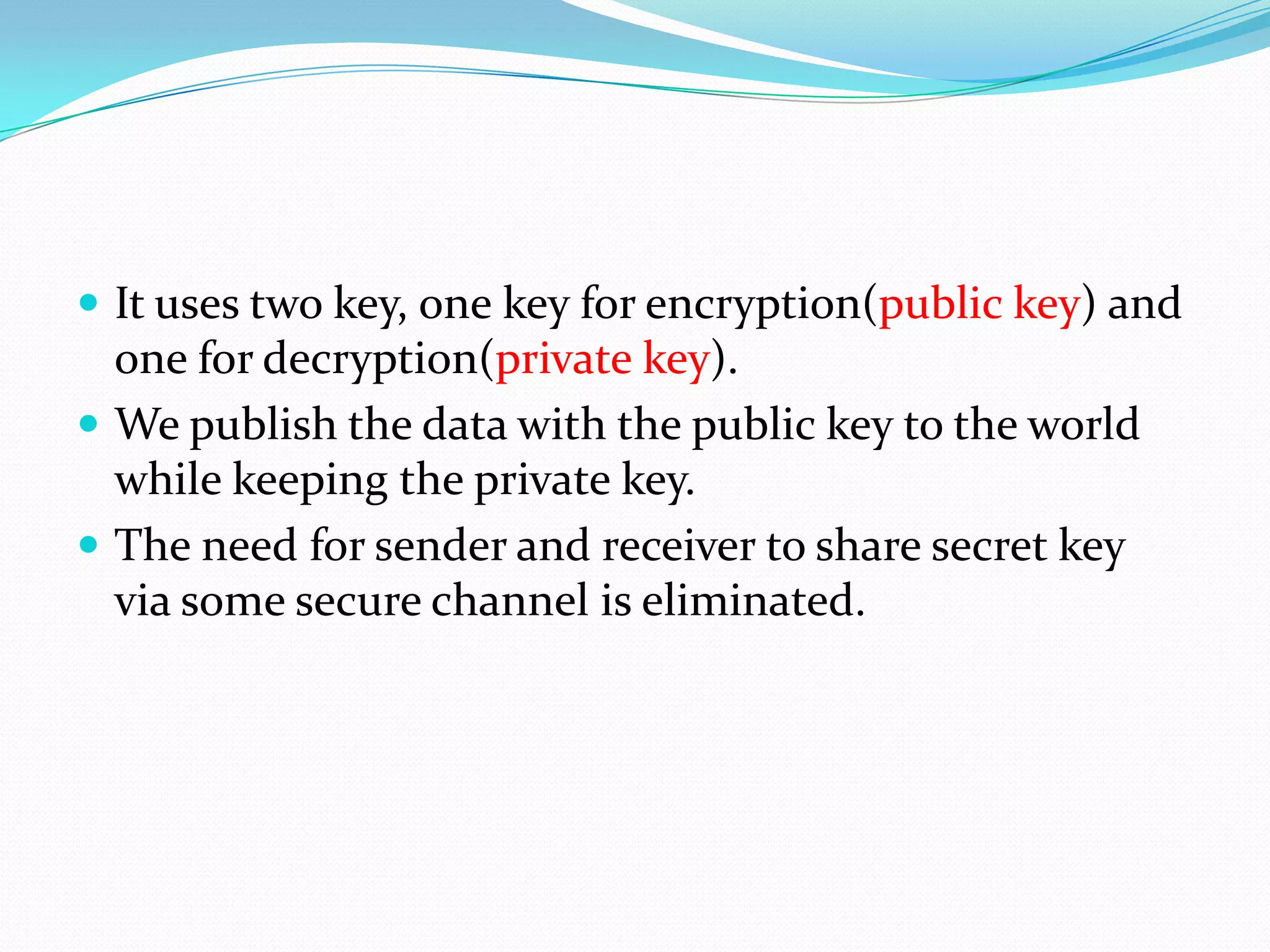  It uses two key, one key for encryption(public key) and
  one for decryption(private key).
 We publish the data with the public key to the world
  while keeping the private key.
 The need for sender and receiver to share secret key
  via some secure channel is eliminated.
 