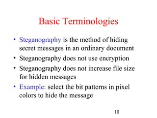Basic Terminologies
• Steganography is the method of hiding
  secret messages in an ordinary document
• Steganography does not use encryption
• Steganography does not increase file size
  for hidden messages
• Example: select the bit patterns in pixel
  colors to hide the message

                                   10
 