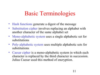 Basic Terminologies
• Hash functions generate a digest of the message
• Substitution cipher involves replacing an alphabet with
  another character of the same alphabet set
• Mono-alphabetic system uses a single alphabetic set for
  substitutions
• Poly-alphabetic system uses multiple alphabetic sets for
  substitutions
• Caesar cipher is a mono-alphabetic system in which each
  character is replaced by the third character in succession.
  Julius Caesar used this method of encryption.


                                                11
 