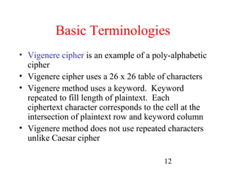 Basic Terminologies
• Vigenere cipher is an example of a poly-alphabetic
  cipher
• Vigenere cipher uses a 26 x 26 table of characters
• Vigenere method uses a keyword. Keyword
  repeated to fill length of plaintext. Each
  ciphertext character corresponds to the cell at the
  intersection of plaintext row and keyword column
• Vigenere method does not use repeated characters
  unlike Caesar cipher

                                        12
 