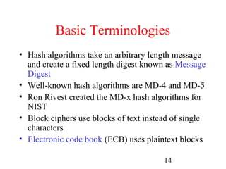 Basic Terminologies
• Hash algorithms take an arbitrary length message
  and create a fixed length digest known as Message
  Digest
• Well-known hash algorithms are MD-4 and MD-5
• Ron Rivest created the MD-x hash algorithms for
  NIST
• Block ciphers use blocks of text instead of single
  characters
• Electronic code book (ECB) uses plaintext blocks

                                        14
 