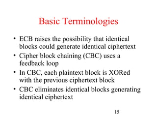 Basic Terminologies
• ECB raises the possibility that identical
  blocks could generate identical ciphertext
• Cipher block chaining (CBC) uses a
  feedback loop
• In CBC, each plaintext block is XORed
  with the previous ciphertext block
• CBC eliminates identical blocks generating
  identical ciphertext

                                  15
 