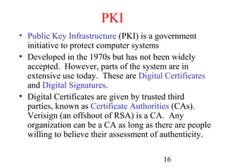 PKI
• Public Key Infrastructure (PKI) is a government
  initiative to protect computer systems
• Developed in the 1970s but has not been widely
  accepted. However, parts of the system are in
  extensive use today. These are Digital Certificates
  and Digital Signatures.
• Digital Certificates are given by trusted third
  parties, known as Certificate Authorities (CAs).
  Verisign (an offshoot of RSA) is a CA. Any
  organization can be a CA as long as there are people
  willing to believe their assessment of authenticity.

                                        16
 