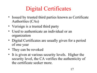 Digital Certificates
• Issued by trusted third parties known as Certificate
  Authorities (CAs)
• Verisign is a trusted third party
• Used to authenticate an individual or an
  organization
• Digital Certificates are usually given for a period
  of one year
• They can be revoked
• It is given at various security levels. Higher the
  security level, the CA verifies the authenticity of
  the certificate seeker more.
                                         17
 