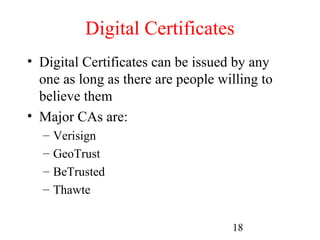 Digital Certificates
• Digital Certificates can be issued by any
  one as long as there are people willing to
  believe them
• Major CAs are:
  –   Verisign
  –   GeoTrust
  –   BeTrusted
  –   Thawte

                                    18
 