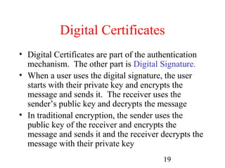 Digital Certificates
• Digital Certificates are part of the authentication
  mechanism. The other part is Digital Signature.
• When a user uses the digital signature, the user
  starts with their private key and encrypts the
  message and sends it. The receiver uses the
  sender’s public key and decrypts the message
• In traditional encryption, the sender uses the
  public key of the receiver and encrypts the
  message and sends it and the receiver decrypts the
  message with their private key
                                         19
 