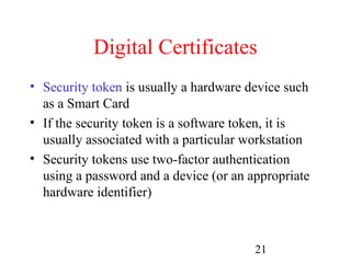 Digital Certificates
• Security token is usually a hardware device such
  as a Smart Card
• If the security token is a software token, it is
  usually associated with a particular workstation
• Security tokens use two-factor authentication
  using a password and a device (or an appropriate
  hardware identifier)



                                        21
 