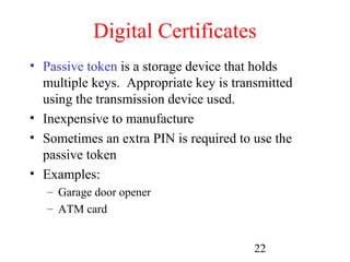 Digital Certificates
• Passive token is a storage device that holds
  multiple keys. Appropriate key is transmitted
  using the transmission device used.
• Inexpensive to manufacture
• Sometimes an extra PIN is required to use the
  passive token
• Examples:
   – Garage door opener
   – ATM card


                                        22
 