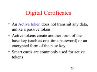 Digital Certificates
• An Active token does not transmit any data,
  unlike a passive token
• Active tokens create another form of the
  base key (such as one-time password) or an
  encrypted form of the base key
• Smart cards are commonly used for active
  tokens

                                   23
 
