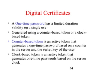 Digital Certificates
• A One-time password has a limited duration
  validity on a single use
• Generated using a counter-based token or a clock-
  based token
• Counter-based token is an active token that
  generates a one-time password based on a counter
  in the server and the secret key of the user
• Clock-based token is an active token that
  generates one-time passwords based on the server
  clock
                                        24
 