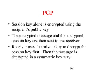 PGP
• Session key alone is encrypted using the
  recipient’s public key
• The encrypted message and the encrypted
  session key are then sent to the receiver
• Receiver uses the private key to decrypt the
  session key first. Then the message is
  decrypted in a symmetric key way.

                                    26
 