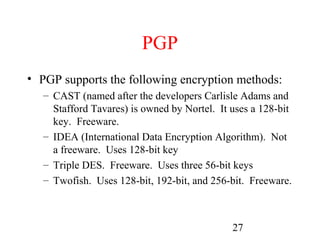 PGP
• PGP supports the following encryption methods:
   – CAST (named after the developers Carlisle Adams and
     Stafford Tavares) is owned by Nortel. It uses a 128-bit
     key. Freeware.
   – IDEA (International Data Encryption Algorithm). Not
     a freeware. Uses 128-bit key
   – Triple DES. Freeware. Uses three 56-bit keys
   – Twofish. Uses 128-bit, 192-bit, and 256-bit. Freeware.



                                              27
 