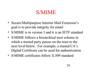S/MIME
• Secure/Multipurpose Internet Mail Extension’s
  goal is to provide integrity for email
• S/MIME is in version 3 and it is an IETF standard
• S/MIME follows a hierarchical trust scheme in
  which a trusted party passes on the trust to the
  next level below. For example, a trusted CA’s
  Digital Certificate can be used for authentication
• S/MIME certificates follow X.509 standard

                                        28
 