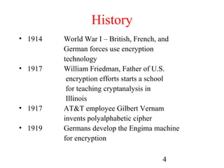 History
• 1914   World War I – British, French, and
         German forces use encryption
         technology
• 1917   William Friedman, Father of U.S.
          encryption efforts starts a school
          for teaching cryptanalysis in
          Illinois
• 1917   AT&T employee Gilbert Vernam
         invents polyalphabetic cipher
• 1919   Germans develop the Engima machine
         for encryption

                                      4
 
