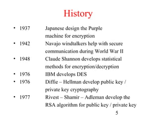 History
• 1937   Japanese design the Purple
         machine for encryption
• 1942   Navajo windtalkers help with secure
         communication during World War II
• 1948   Claude Shannon develops statistical
         methods for encryption/decryption
• 1976   IBM develops DES
• 1976   Diffie – Hellman develop public key /
         private key cryptography
• 1977   Rivest – Shamir – Adleman develop the
         RSA algorithm for public key / private key
                                         5
 