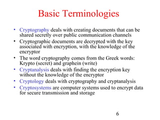 Basic Terminologies
• Cryptography deals with creating documents that can be
  shared secretly over public communication channels
• Cryptographic documents are decrypted with the key
  associated with encryption, with the knowledge of the
  encryptor
• The word cryptography comes from the Greek words:
  Krypto (secret) and graphein (write)
• Cryptanalysis deals with finding the encryption key
  without the knowledge of the encryptor
• Cryptology deals with cryptography and cryptanalysis
• Cryptosystems are computer systems used to encrypt data
  for secure transmission and storage


                                             6
 