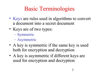 Basic Terminologies
• Keys are rules used in algorithms to convert
  a document into a secret document
• Keys are of two types:
  – Symmetric
  – Asymmetric
• A key is symmetric if the same key is used
  both for encryption and decryption
• A key is asymmetric if different keys are
  used for encryption and decryption

                                   7
 