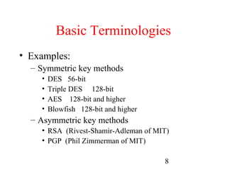 Basic Terminologies
• Examples:
  – Symmetric key methods
    •   DES 56-bit
    •   Triple DES 128-bit
    •   AES 128-bit and higher
    •   Blowfish 128-bit and higher
  – Asymmetric key methods
    • RSA (Rivest-Shamir-Adleman of MIT)
    • PGP (Phil Zimmerman of MIT)

                                      8
 