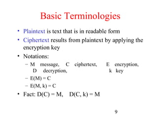 Basic Terminologies
• Plaintext is text that is in readable form
• Ciphertext results from plaintext by applying the
  encryption key
• Notations:
   – M message, C ciphertext,       E encryption,
      D decryption,                  k key
   – E(M) = C
   – E(M, k) = C
• Fact: D(C) = M, D(C, k) = M

                                       9
 