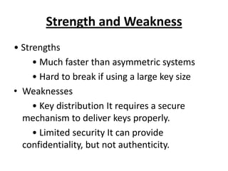 Strength and Weakness
• Strengths
     • Much faster than asymmetric systems
     • Hard to break if using a large key size
• Weaknesses
     • Key distribution It requires a secure
  mechanism to deliver keys properly.
     • Limited security It can provide
  confidentiality, but not authenticity.
 