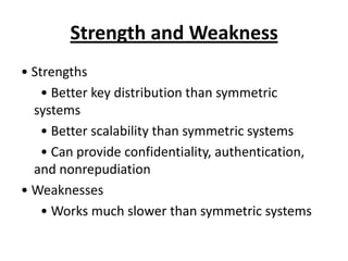 Strength and Weakness
• Strengths
    • Better key distribution than symmetric
  systems
    • Better scalability than symmetric systems
    • Can provide confidentiality, authentication,
  and nonrepudiation
• Weaknesses
    • Works much slower than symmetric systems
 