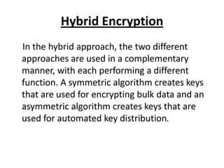 Hybrid Encryption
In the hybrid approach, the two different
approaches are used in a complementary
manner, with each performing a different
function. A symmetric algorithm creates keys
that are used for encrypting bulk data and an
asymmetric algorithm creates keys that are
used for automated key distribution.
 