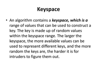 Keyspace
• An algorithm contains a keyspace, which is a
  range of values that can be used to construct a
  key. The key is made up of random values
  within the keyspace range. The larger the
  keyspace, the more available values can be
  used to represent different keys, and the more
  random the keys are, the harder it is for
  intruders to figure them out.
 