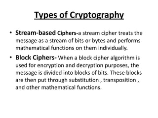 Types of Cryptography
• Stream-based Ciphers-a stream cipher treats the
  message as a stream of bits or bytes and performs
  mathematical functions on them individually.
• Block Ciphers- When a block cipher algorithm is
  used for encryption and decryption purposes, the
  message is divided into blocks of bits. These blocks
  are then put through substitution , transposition ,
  and other mathematical functions.
 