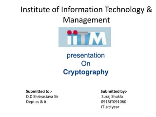 Institute of Information Technology &
              Management



                        presentation
                            On
                       Cryptography

 Submitted to:-                  Submitted by:-
 D.D Shrivastava Sir             Suraj Shukla
 Dept cs & it                    0915IT091060
                                 IT 3rd year
 