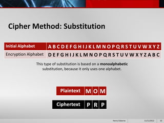 Cipher Method: Substitution

Initial Alphabet    ABCDEFGHIJKLMNOPQRSTUVWXYZ
Encryption Alphabet D E F G H I J K L M N O P Q R S T U V W X Y Z A B C

                   This type of substitution is based on a monoalphabetic
                       substitution, because it only uses one alphabet.




                                 Plaintext M O M

                              Ciphertext        P R P

                                                                Henry Osborne   11/11/2012   10
 