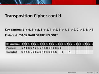 Transposition Cipher cont’d

Key pattern: 1 -> 4, 2 -> 8, 3 -> 1, 4 -> 5, 5 -> 7, 6 -> 2, 7 -> 6, 8 -> 3
Plaintext: “SACK GAUL SPARE NO ONE”

 Bit Locations 8 7 6 5 4 3 2 1 8 7 6 5 4 3 2 1 8 7 6 5 4 3 2 1 8 7 6 5 4 3 2 1
 Plaintext    S A C K GAU L S P A R E NOON E
 Ciphertext   UKAG L S CAOR P EOS AN              E      N




                                                        Henry Osborne   11/11/2012   16
 
