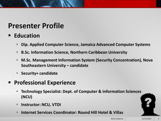 Presenter Profile
 Education
   Dip. Applied Computer Science, Jamaica Advanced Computer Systems
   B.Sc. Information Science, Northern Caribbean University
   M.Sc. Management Information System (Security Concentration), Nova
    Southeastern University – candidate
   Security+ candidate

 Professional Experience
   Technology Specialist: Dept. of Computer & Information Sciences
    (NCU)
   Instructor: NCU, VTDI
   Internet Services Coordinator: Round Hill Hotel & Villas
                                                     Henry Osborne    11/11/2012   2
 