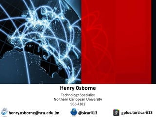 Henry Osborne
                         Technology Specialist
                     Northern Caribbean University
                               963-7282

henry.osborne@ncu.edu.jm           @sicarii13        gplus.to/sicarii13
 