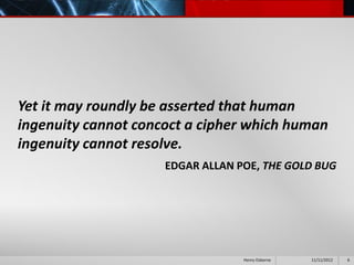 Yet it may roundly be asserted that human
ingenuity cannot concoct a cipher which human
ingenuity cannot resolve.
                     EDGAR ALLAN POE, THE GOLD BUG




                                  Henry Osborne   11/11/2012   6
 