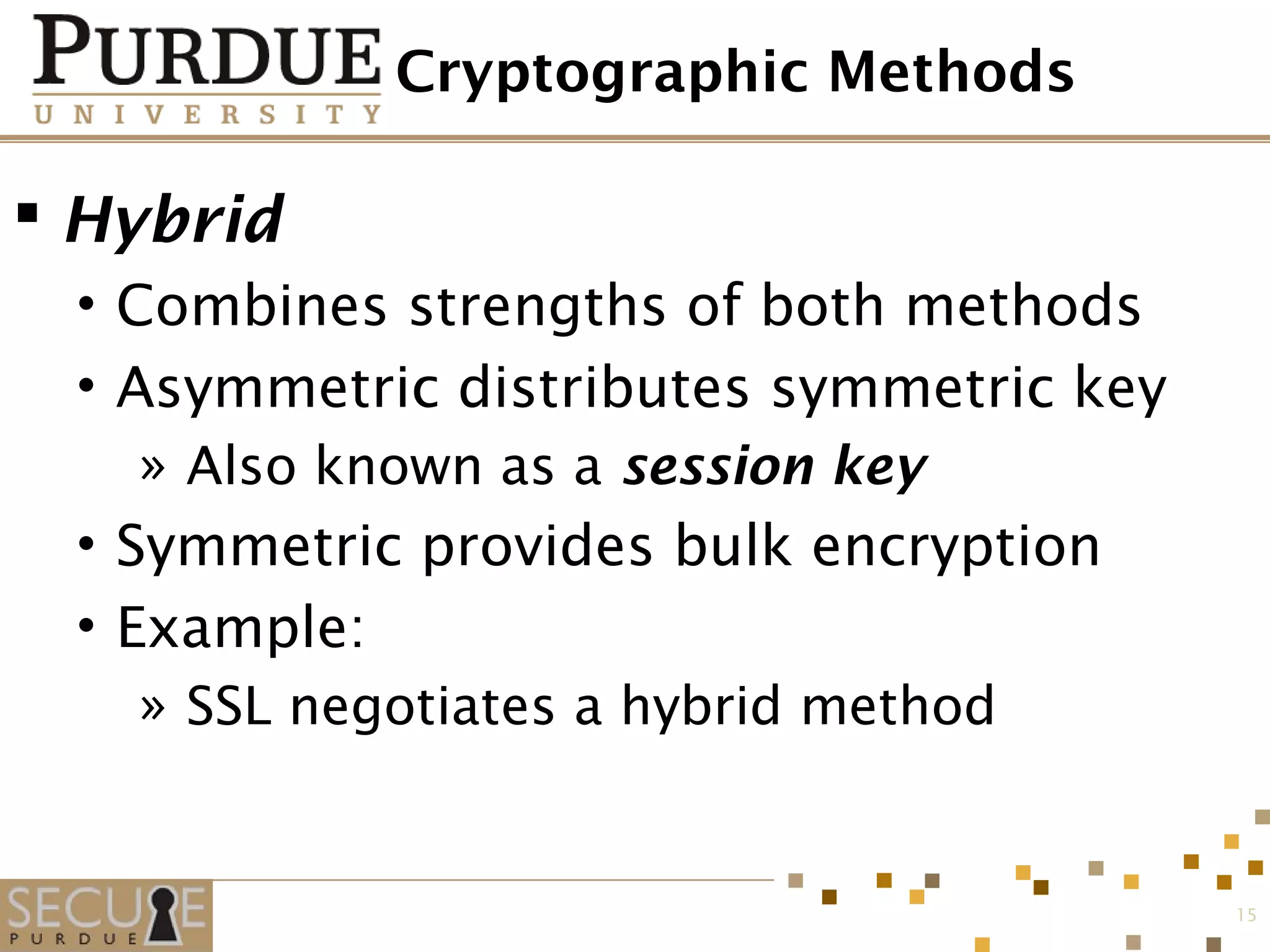 Cryptographic Methods
 Hybrid
• Combines strengths of both methods
• Asymmetric distributes symmetric key
» Also known as a session key
• Symmetric provides bulk encryption
• Example:
» SSL negotiates a hybrid method
15
 