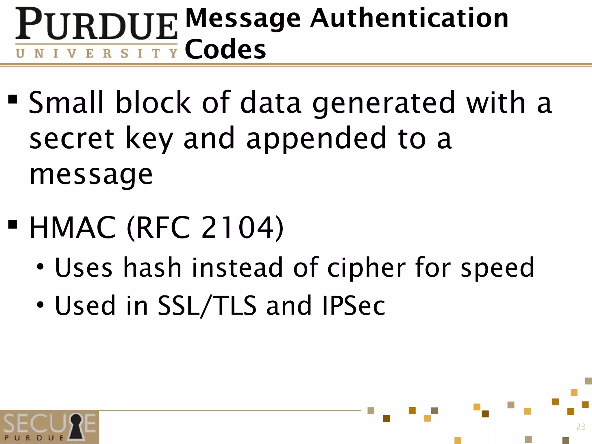 Message Authentication
Codes
 Small block of data generated with a
secret key and appended to a
message
 HMAC (RFC 2104)
• Uses hash instead of cipher for speed
• Used in SSL/TLS and IPSec
23
 