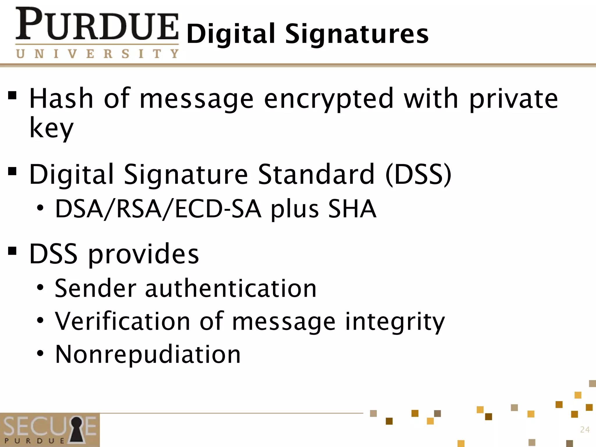 Digital Signatures
 Hash of message encrypted with private
key
 Digital Signature Standard (DSS)
• DSA/RSA/ECD-SA plus SHA
 DSS provides
• Sender authentication
• Verification of message integrity
• Nonrepudiation
24
 