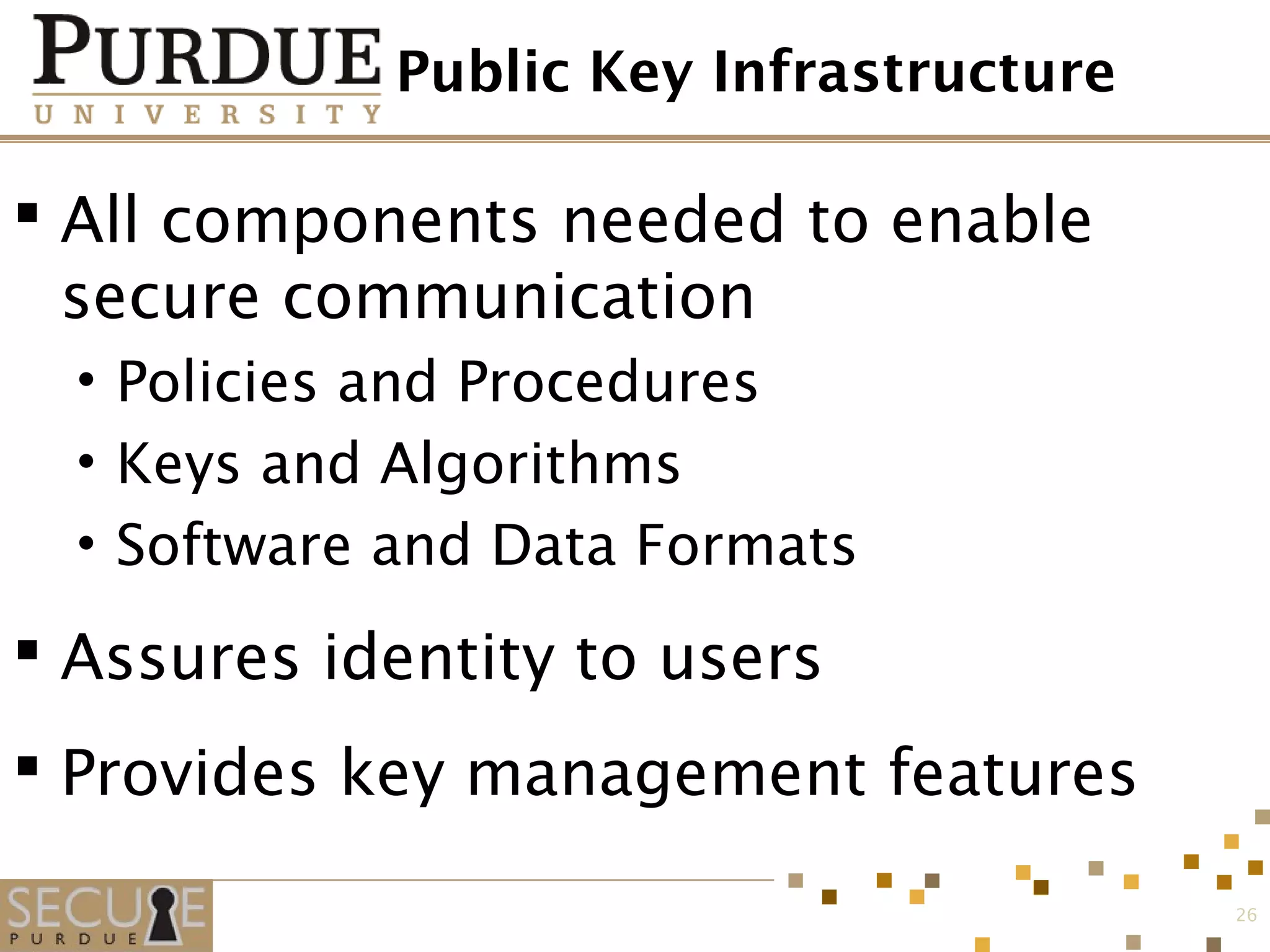 Public Key Infrastructure
 All components needed to enable
secure communication
• Policies and Procedures
• Keys and Algorithms
• Software and Data Formats
 Assures identity to users
 Provides key management features
26
 